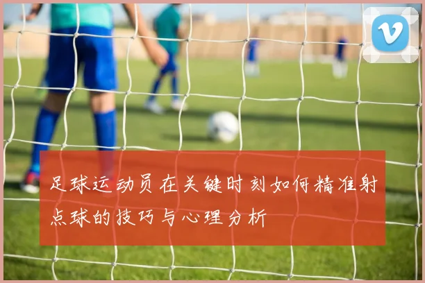 足球运动员在关键时刻如何精准射点球的技巧与心理分析