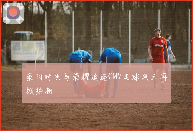 豪门对决与荣耀追逐CMM足球风云再掀热潮