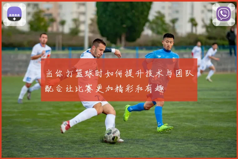 当你打篮球时如何提升技术与团队配合让比赛更加精彩和有趣